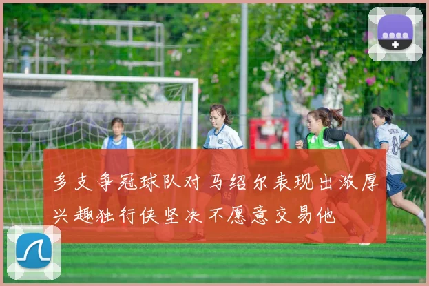 多支争冠球队对马绍尔表现出浓厚兴趣独行侠坚决不愿意交易他