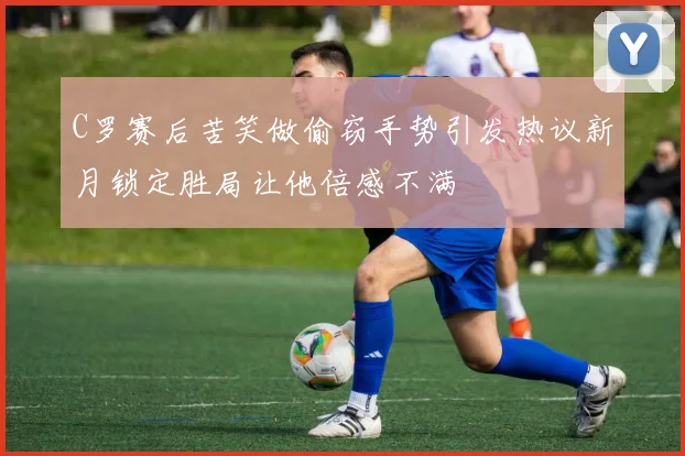 C罗赛后苦笑做偷窃手势引发热议新月锁定胜局让他倍感不满