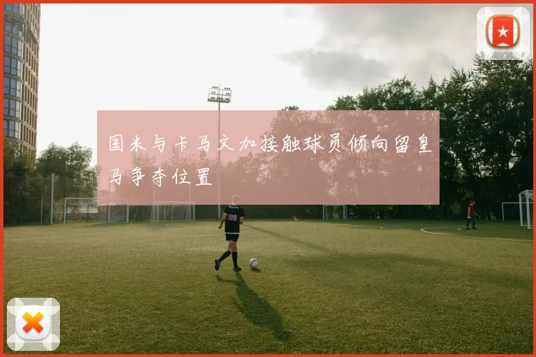 国米与卡马文加接触球员倾向留皇马争夺位置