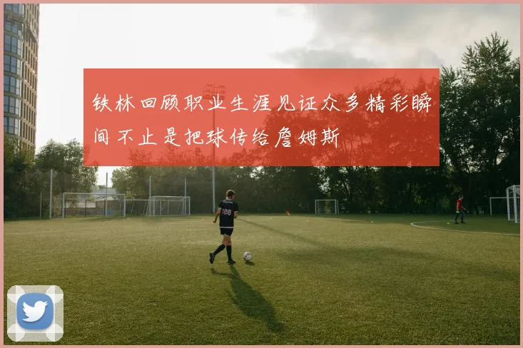 铁林回顾职业生涯见证众多精彩瞬间不止是把球传给詹姆斯