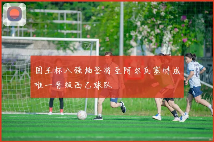 国王杯八强抽签将至阿尔瓦塞特成唯一晋级西乙球队