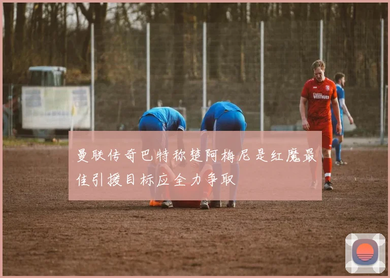 曼联传奇巴特称楚阿梅尼是红魔最佳引援目标应全力争取