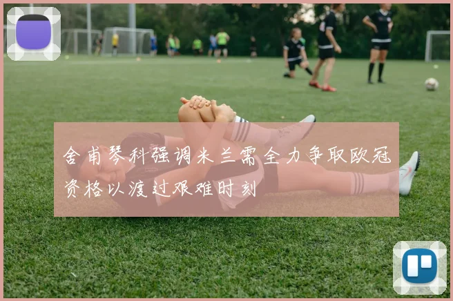 舍甫琴科强调米兰需全力争取欧冠资格以渡过艰难时刻