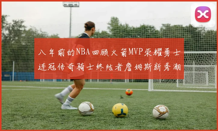八年前的NBA回顾火箭MVP荣耀勇士连冠传奇骑士终结者詹姆斯新秀潮流涌动