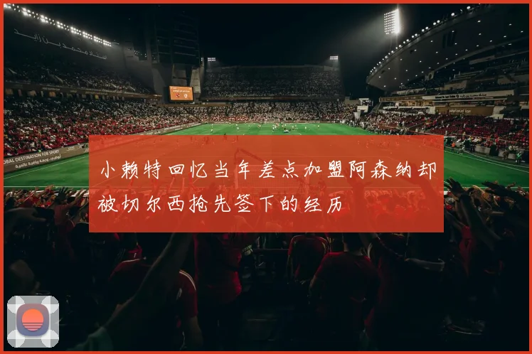 小赖特回忆当年差点加盟阿森纳却被切尔西抢先签下的经历