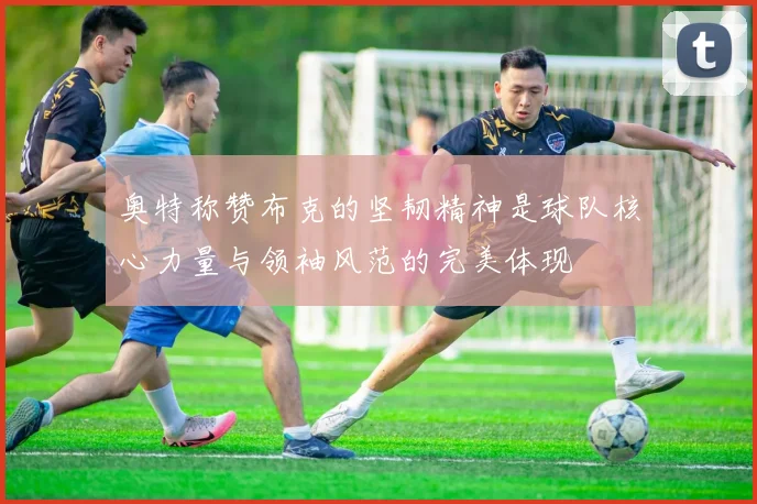 奥特称赞布克的坚韧精神是球队核心力量与领袖风范的完美体现