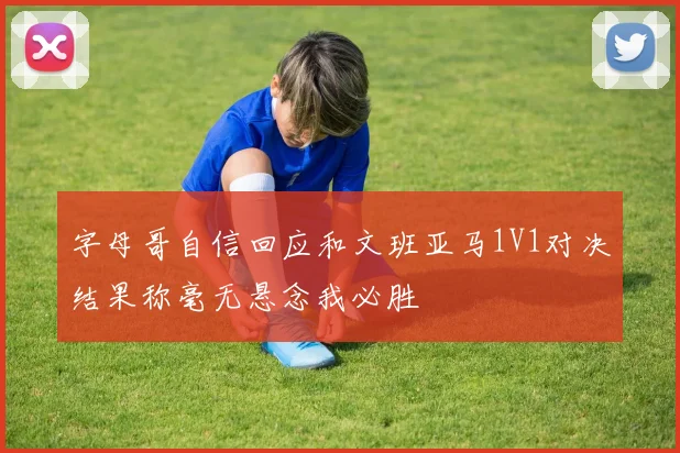 字母哥自信回应和文班亚马1V1对决结果称毫无悬念我必胜