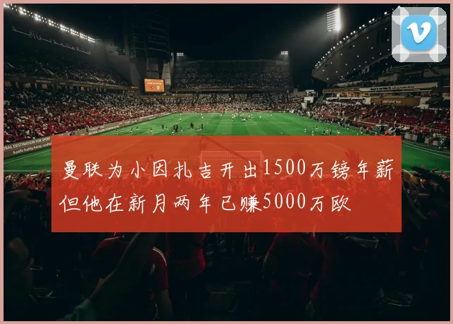 曼联为小因扎吉开出1500万镑年薪但他在新月两年已赚5000万欧