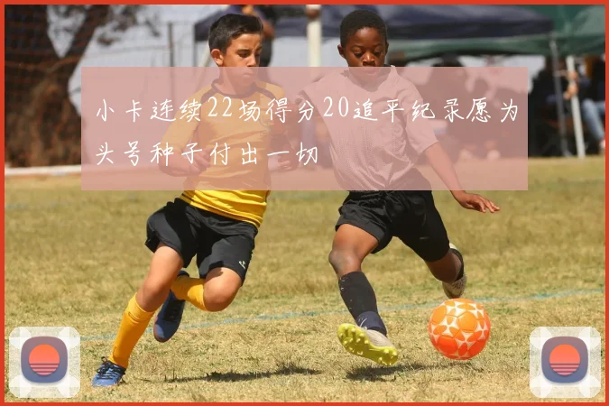 小卡连续22场得分20追平纪录愿为头号种子付出一切