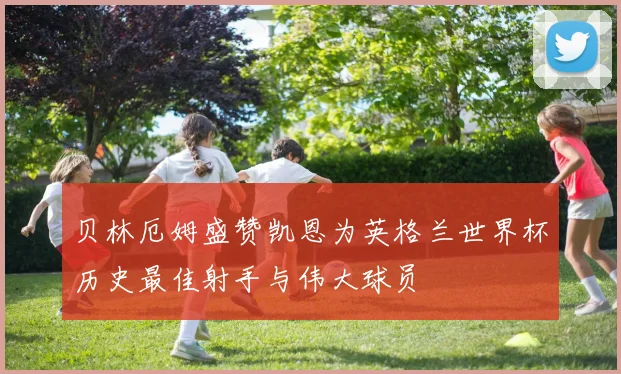 贝林厄姆盛赞凯恩为英格兰世界杯历史最佳射手与伟大球员
