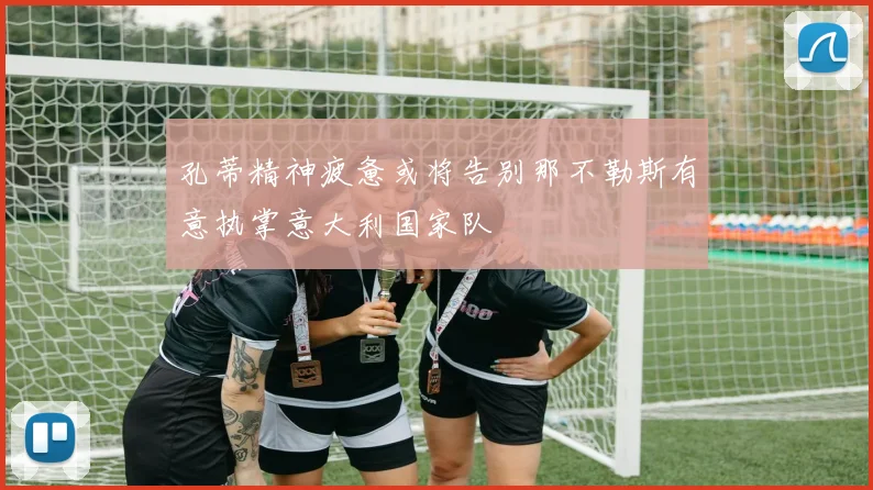 孔蒂精神疲惫或将告别那不勒斯有意执掌意大利国家队