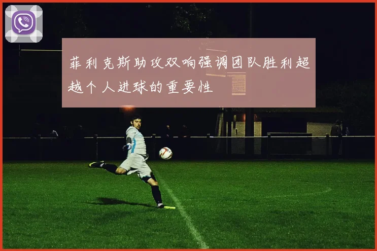 菲利克斯助攻双响强调团队胜利超越个人进球的重要性