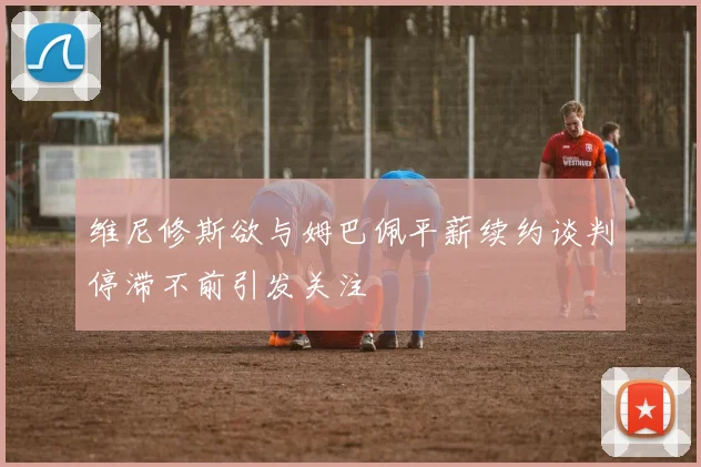 维尼修斯欲与姆巴佩平薪续约谈判停滞不前引发关注