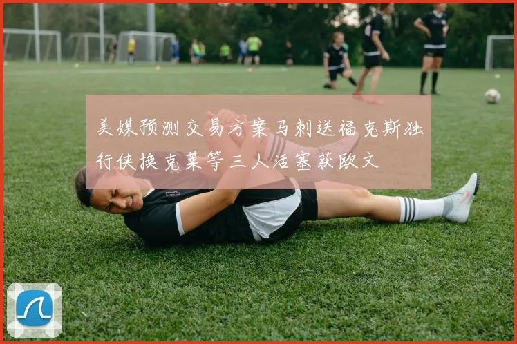 美媒预测交易方案马刺送福克斯独行侠换克莱等三人活塞获欧文