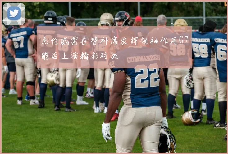 杰伦威需在替补席发挥领袖作用G7能否上演精彩对决