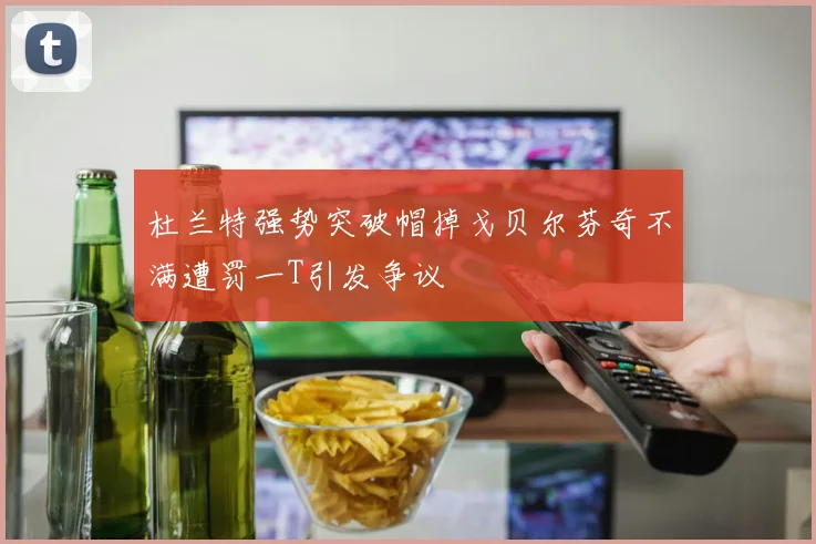 杜兰特强势突破帽掉戈贝尔芬奇不满遭罚一T引发争议