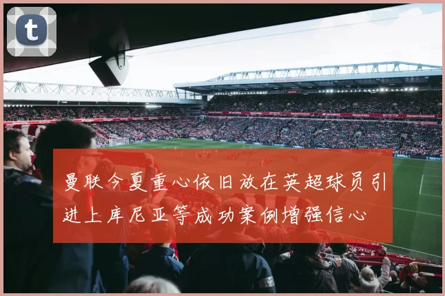 曼联今夏重心依旧放在英超球员引进上库尼亚等成功案例增强信心