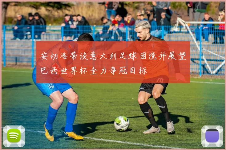安切洛蒂谈意大利足球困境并展望巴西世界杯全力争冠目标