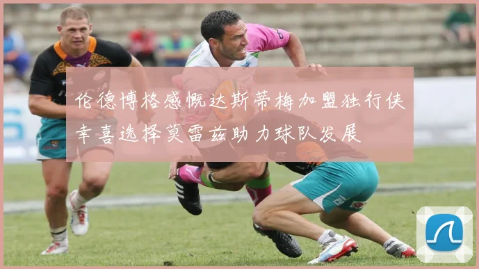 伦德博格感慨达斯蒂梅加盟独行侠幸喜选择莫雷兹助力球队发展