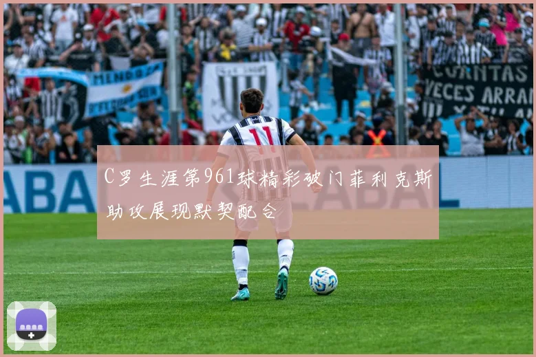 C罗生涯第961球精彩破门菲利克斯助攻展现默契配合
