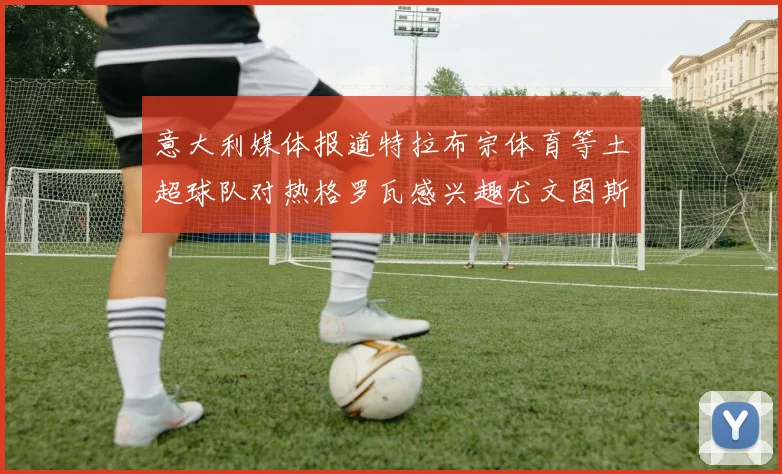 意大利媒体报道特拉布宗体育等土超球队对热格罗瓦感兴趣尤文图斯准备出售该球员