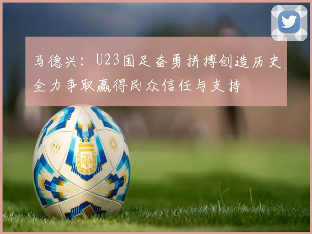 马德兴：U23国足奋勇拼搏创造历史全力争取赢得民众信任与支持