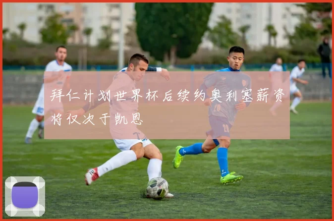 拜仁计划世界杯后续约奥利塞薪资将仅次于凯恩