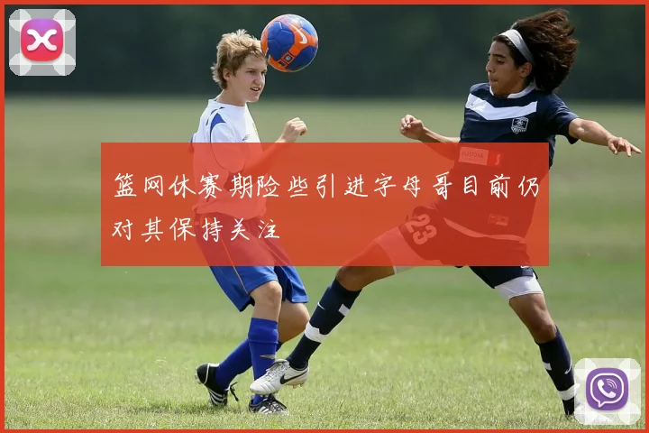 篮网休赛期险些引进字母哥目前仍对其保持关注