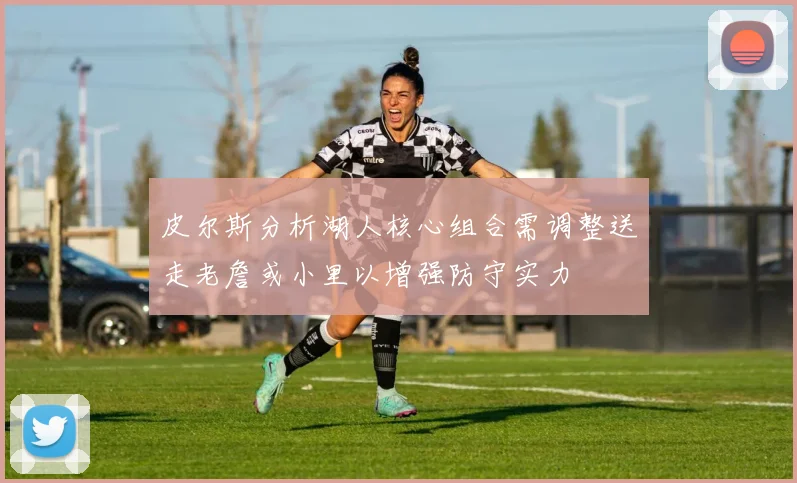 皮尔斯分析湖人核心组合需调整送走老詹或小里以增强防守实力