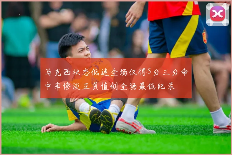 马克西状态低迷全场仅得5分三分命中率惨淡正负值创全场最低纪录