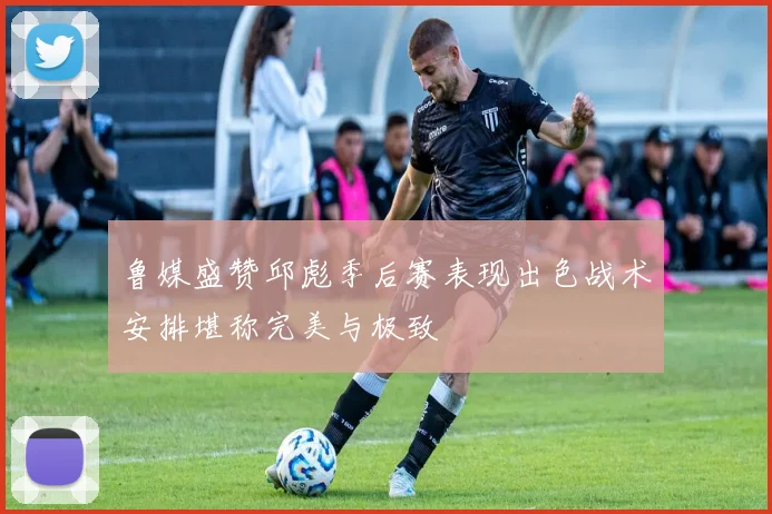 鲁媒盛赞邱彪季后赛表现出色战术安排堪称完美与极致