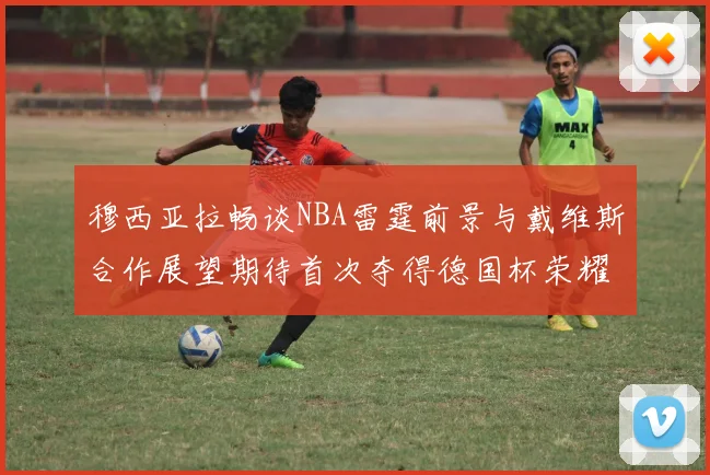 穆西亚拉畅谈NBA雷霆前景与戴维斯合作展望期待首次夺得德国杯荣耀