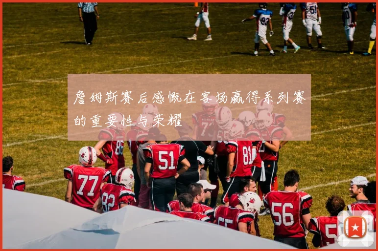 詹姆斯赛后感慨在客场赢得系列赛的重要性与荣耀